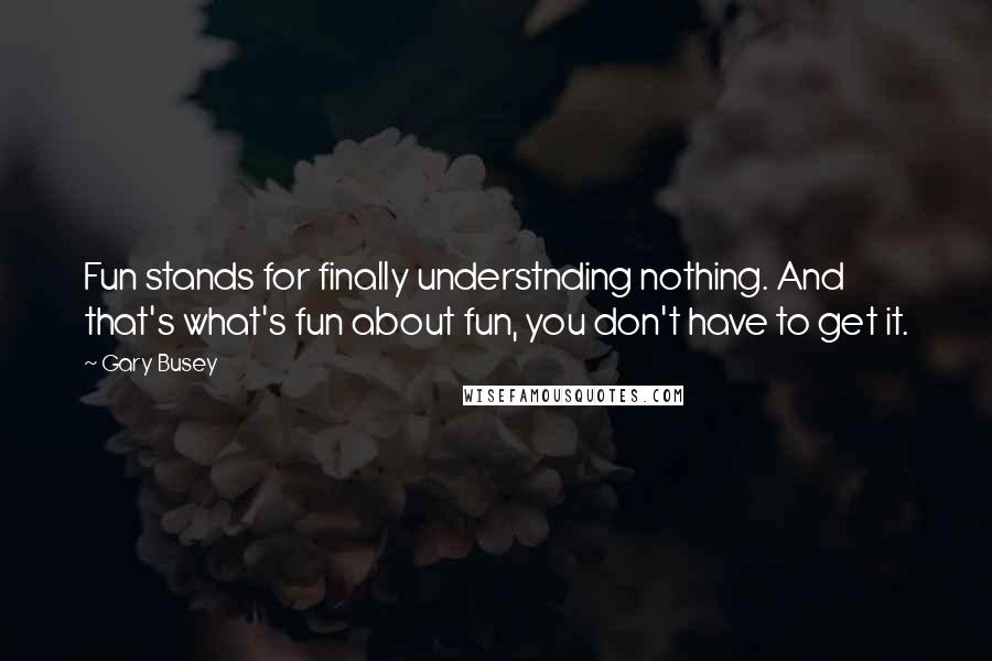 Gary Busey Quotes: Fun stands for finally understnding nothing. And that's what's fun about fun, you don't have to get it.