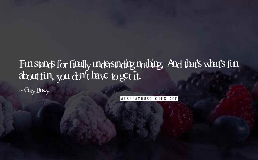 Gary Busey Quotes: Fun stands for finally understnding nothing. And that's what's fun about fun, you don't have to get it.