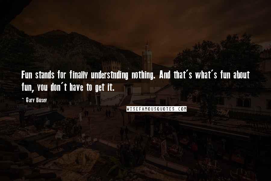 Gary Busey Quotes: Fun stands for finally understnding nothing. And that's what's fun about fun, you don't have to get it.