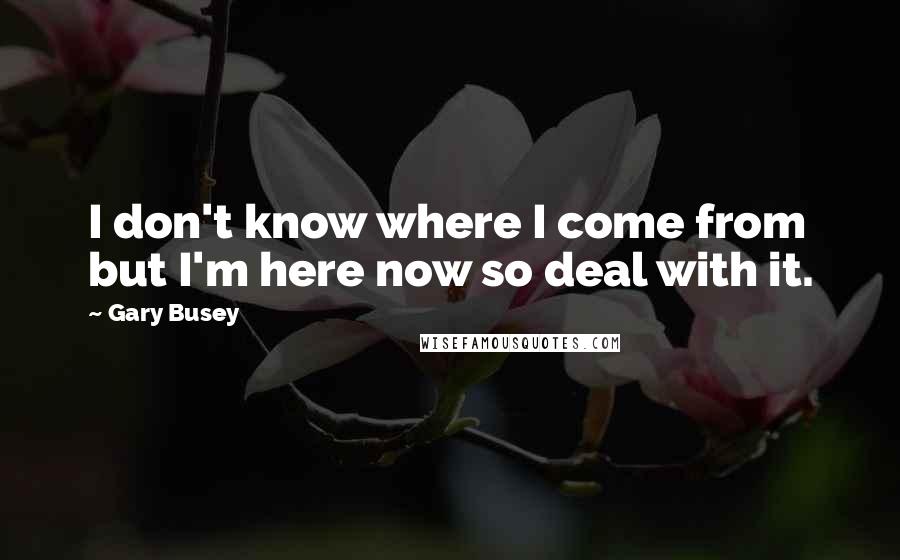 Gary Busey Quotes: I don't know where I come from but I'm here now so deal with it.