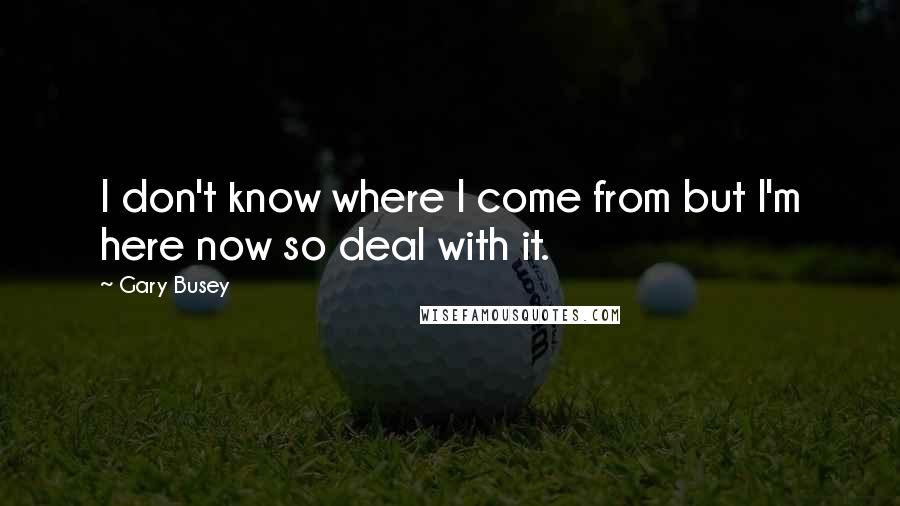 Gary Busey Quotes: I don't know where I come from but I'm here now so deal with it.