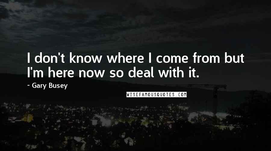 Gary Busey Quotes: I don't know where I come from but I'm here now so deal with it.