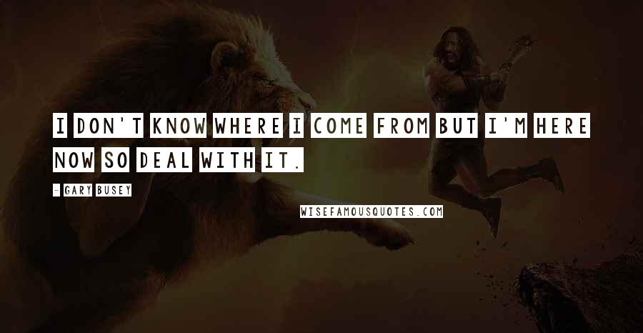 Gary Busey Quotes: I don't know where I come from but I'm here now so deal with it.
