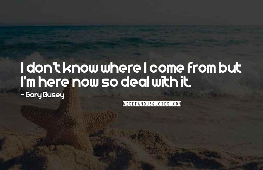 Gary Busey Quotes: I don't know where I come from but I'm here now so deal with it.