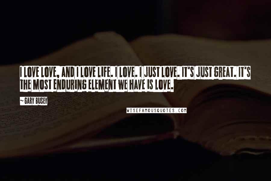 Gary Busey Quotes: I love love, and I love life. I love. I just love. It's just great. It's the most enduring element we have is love.