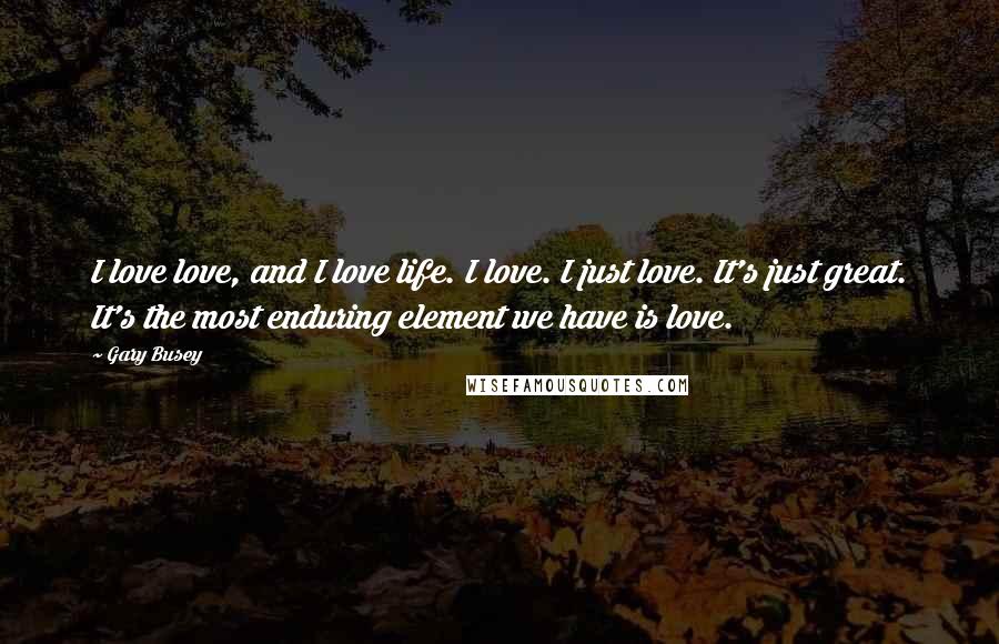 Gary Busey Quotes: I love love, and I love life. I love. I just love. It's just great. It's the most enduring element we have is love.