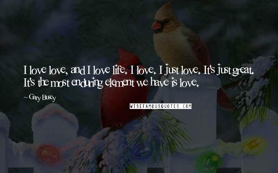 Gary Busey Quotes: I love love, and I love life. I love. I just love. It's just great. It's the most enduring element we have is love.