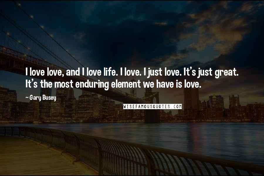 Gary Busey Quotes: I love love, and I love life. I love. I just love. It's just great. It's the most enduring element we have is love.