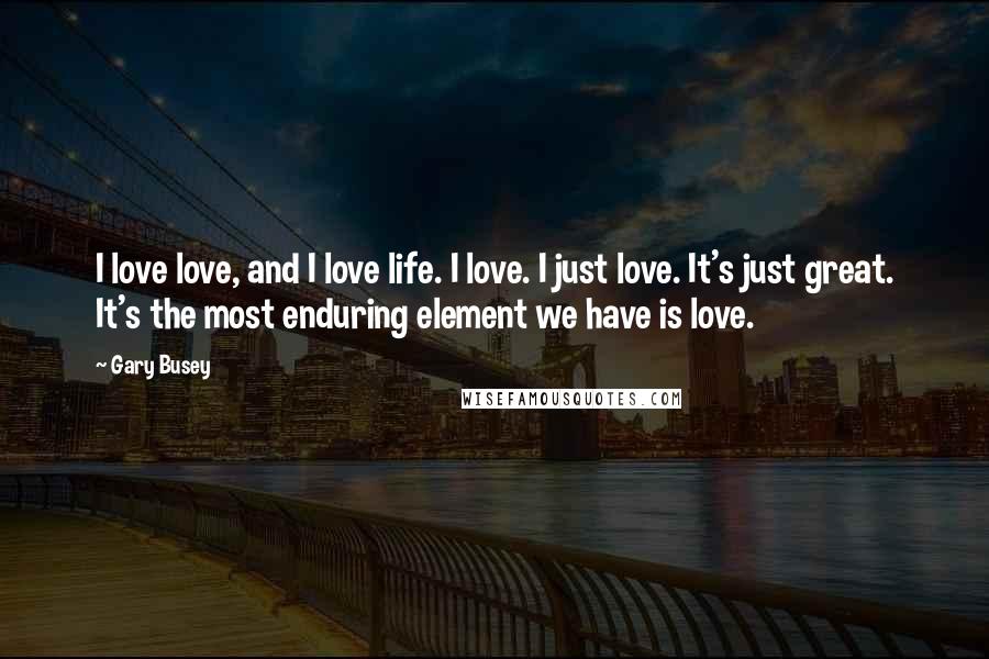 Gary Busey Quotes: I love love, and I love life. I love. I just love. It's just great. It's the most enduring element we have is love.
