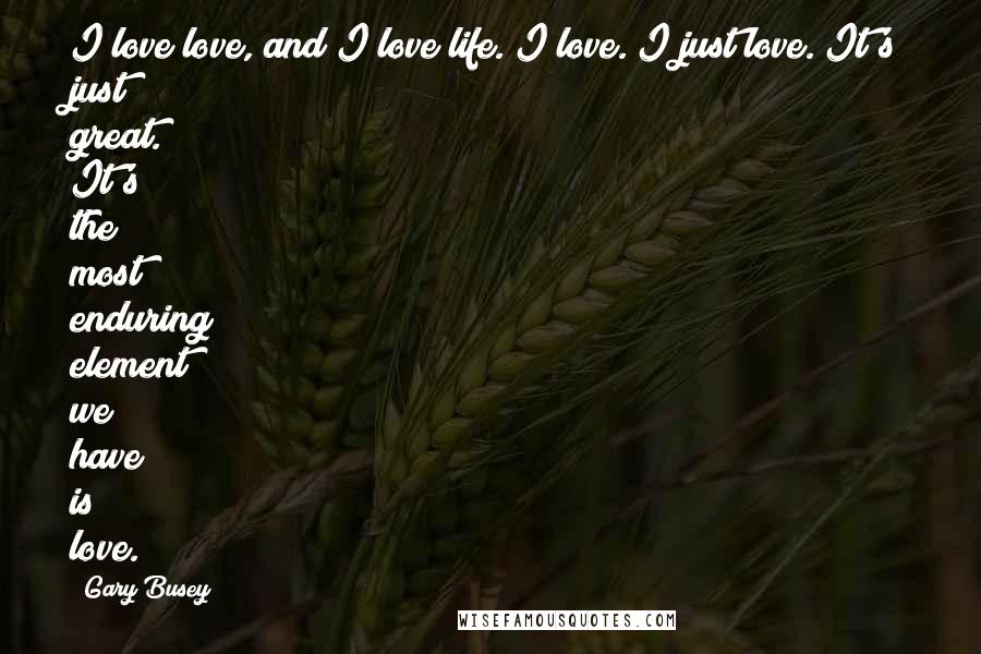 Gary Busey Quotes: I love love, and I love life. I love. I just love. It's just great. It's the most enduring element we have is love.