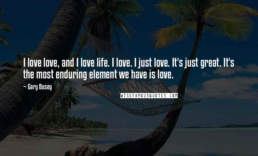 Gary Busey Quotes: I love love, and I love life. I love. I just love. It's just great. It's the most enduring element we have is love.