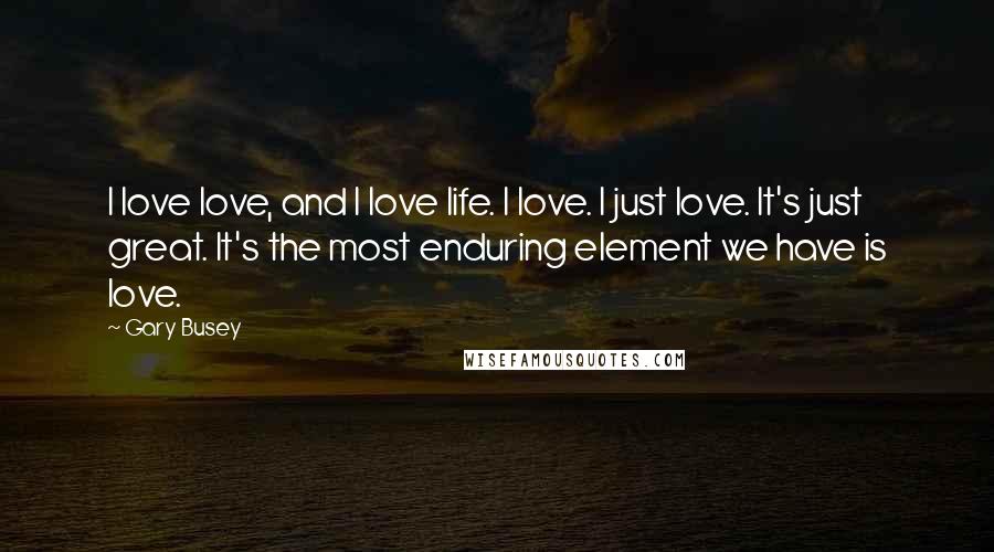 Gary Busey Quotes: I love love, and I love life. I love. I just love. It's just great. It's the most enduring element we have is love.