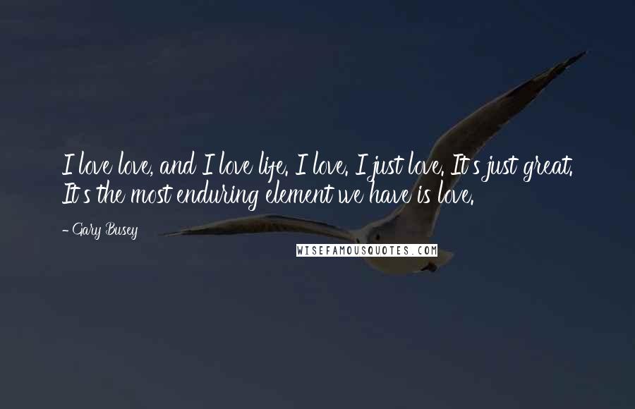 Gary Busey Quotes: I love love, and I love life. I love. I just love. It's just great. It's the most enduring element we have is love.