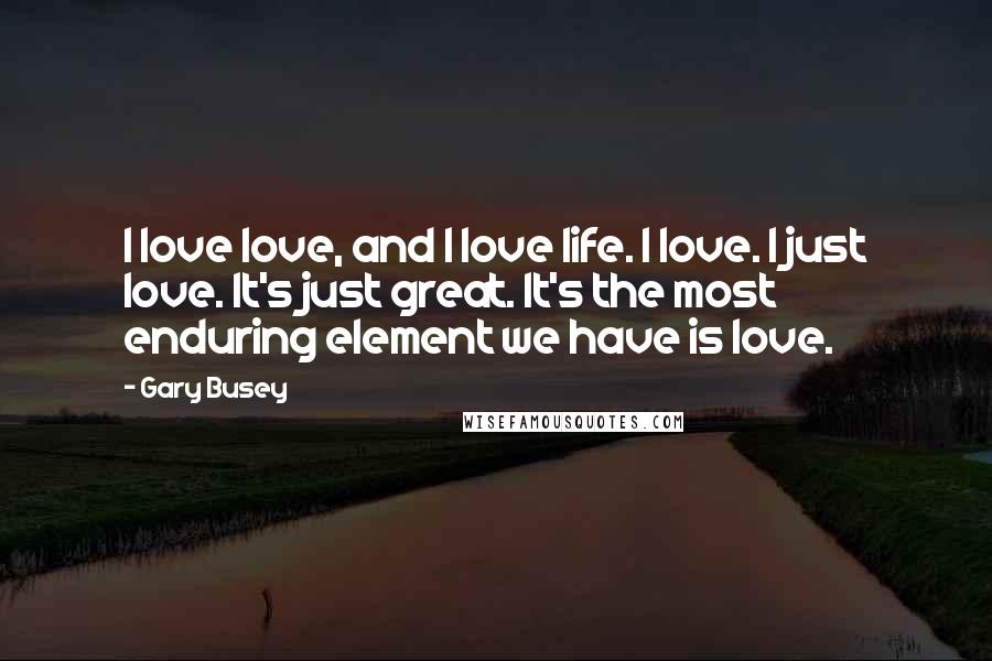 Gary Busey Quotes: I love love, and I love life. I love. I just love. It's just great. It's the most enduring element we have is love.