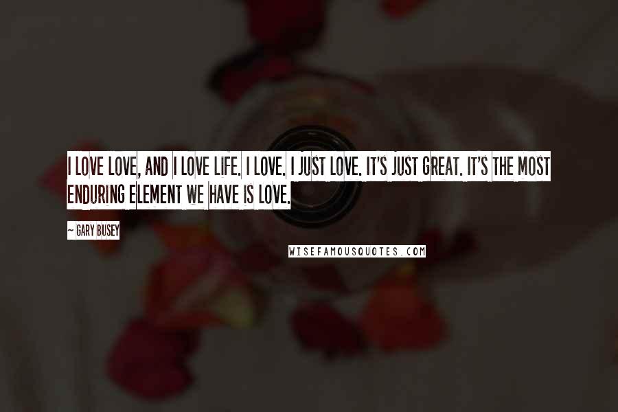 Gary Busey Quotes: I love love, and I love life. I love. I just love. It's just great. It's the most enduring element we have is love.