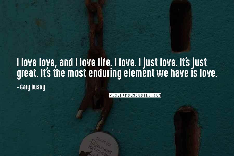 Gary Busey Quotes: I love love, and I love life. I love. I just love. It's just great. It's the most enduring element we have is love.