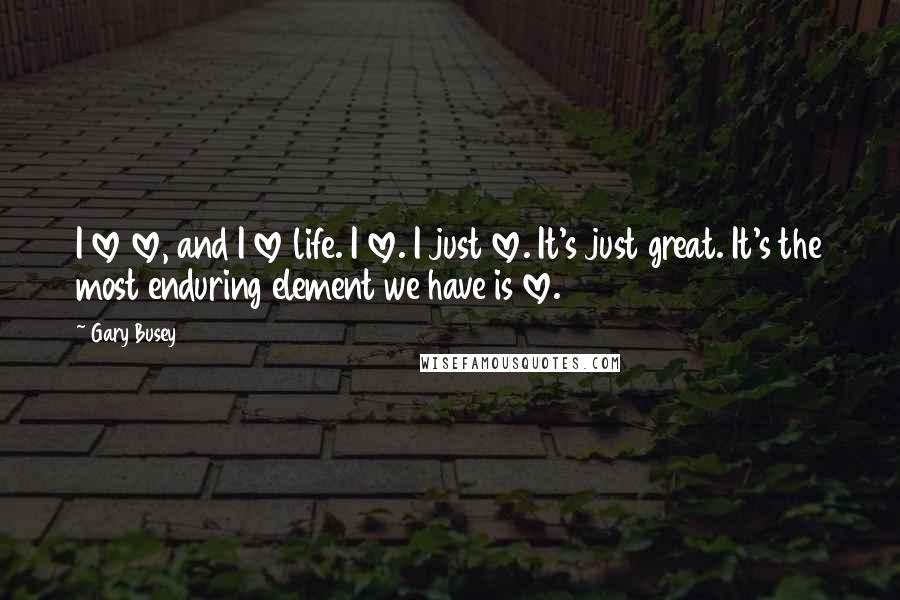 Gary Busey Quotes: I love love, and I love life. I love. I just love. It's just great. It's the most enduring element we have is love.