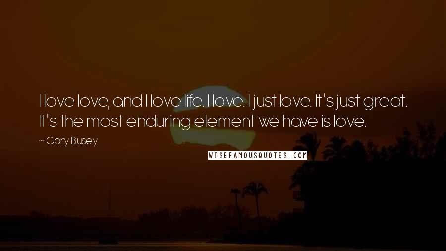 Gary Busey Quotes: I love love, and I love life. I love. I just love. It's just great. It's the most enduring element we have is love.