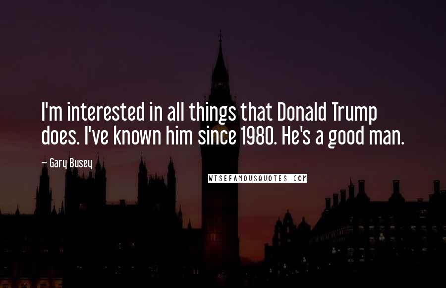 Gary Busey Quotes: I'm interested in all things that Donald Trump does. I've known him since 1980. He's a good man.