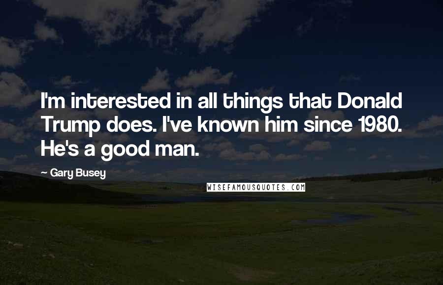 Gary Busey Quotes: I'm interested in all things that Donald Trump does. I've known him since 1980. He's a good man.