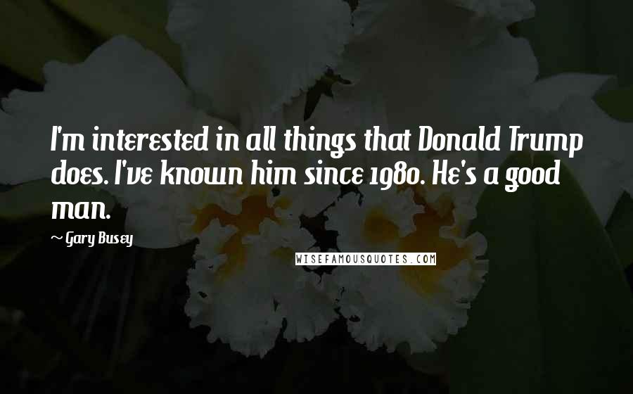 Gary Busey Quotes: I'm interested in all things that Donald Trump does. I've known him since 1980. He's a good man.