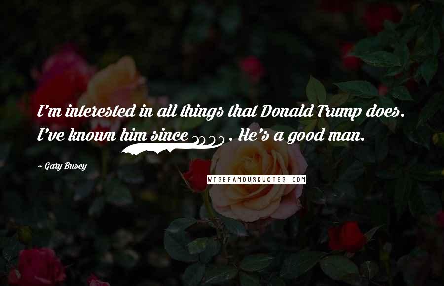 Gary Busey Quotes: I'm interested in all things that Donald Trump does. I've known him since 1980. He's a good man.