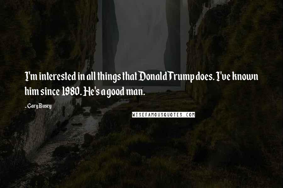 Gary Busey Quotes: I'm interested in all things that Donald Trump does. I've known him since 1980. He's a good man.