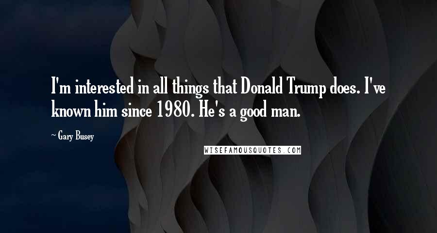 Gary Busey Quotes: I'm interested in all things that Donald Trump does. I've known him since 1980. He's a good man.