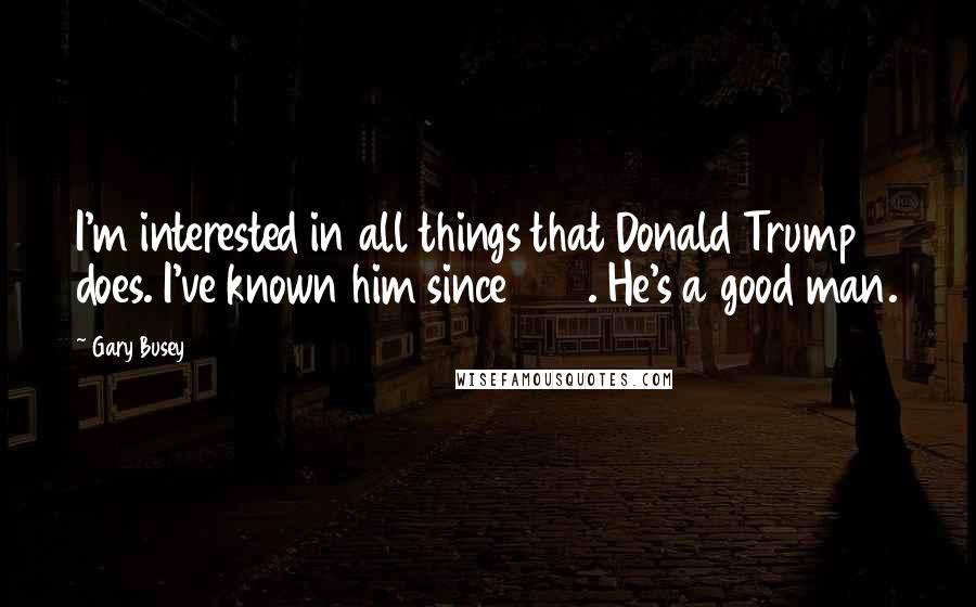 Gary Busey Quotes: I'm interested in all things that Donald Trump does. I've known him since 1980. He's a good man.