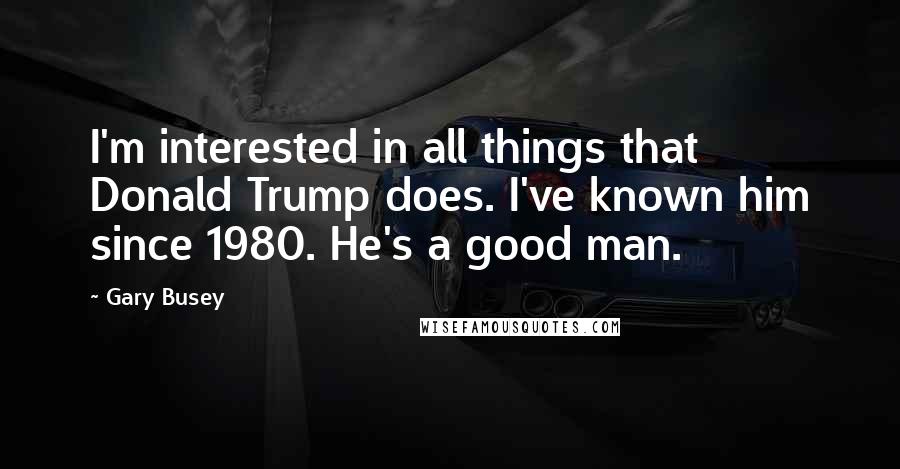 Gary Busey Quotes: I'm interested in all things that Donald Trump does. I've known him since 1980. He's a good man.