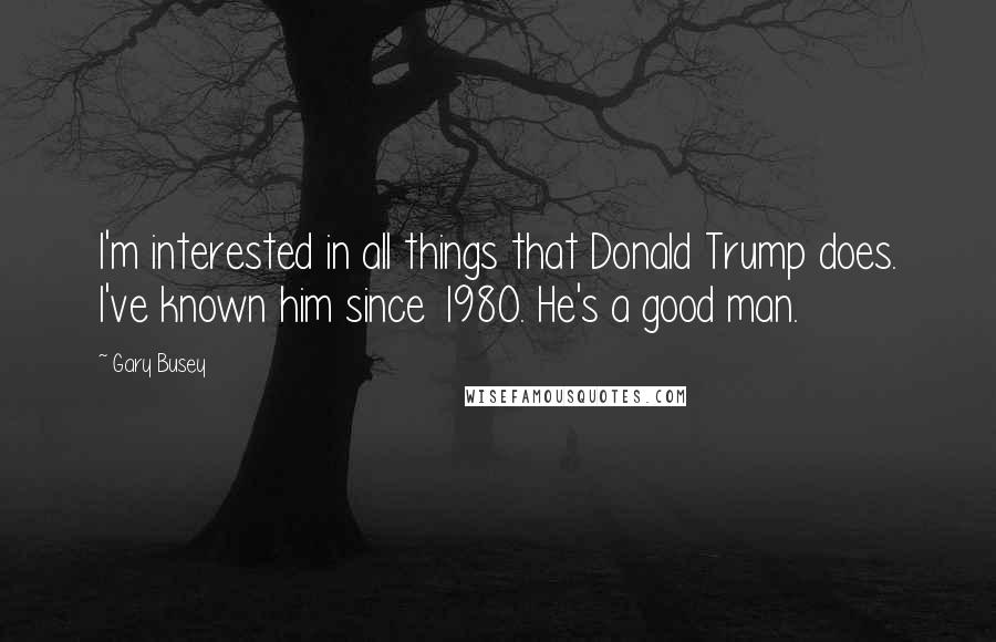 Gary Busey Quotes: I'm interested in all things that Donald Trump does. I've known him since 1980. He's a good man.