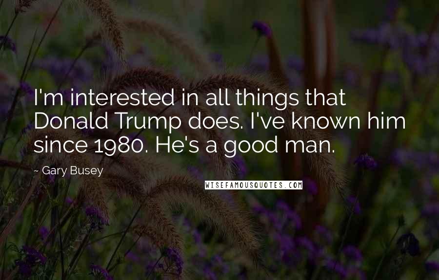 Gary Busey Quotes: I'm interested in all things that Donald Trump does. I've known him since 1980. He's a good man.