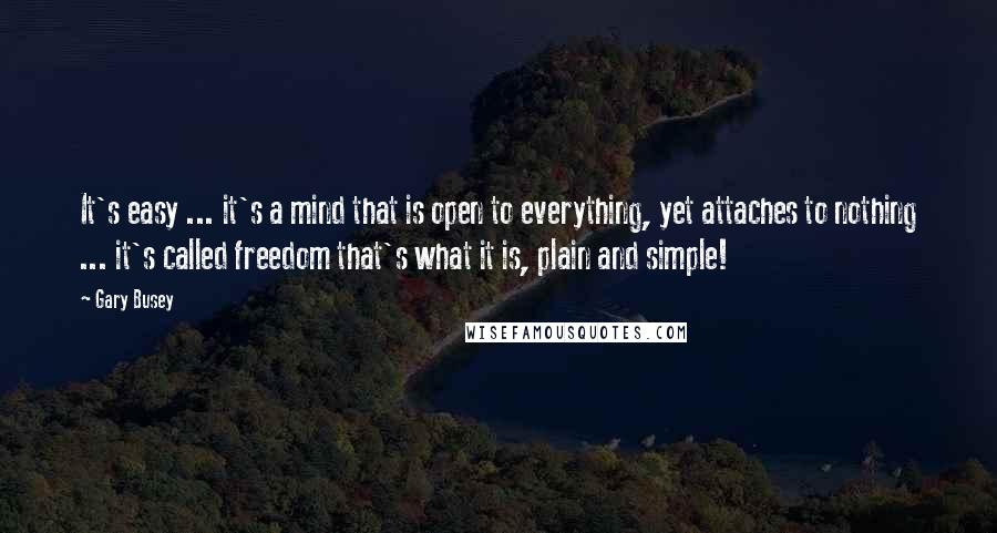 Gary Busey Quotes: It's easy ... it's a mind that is open to everything, yet attaches to nothing ... it's called freedom that's what it is, plain and simple!