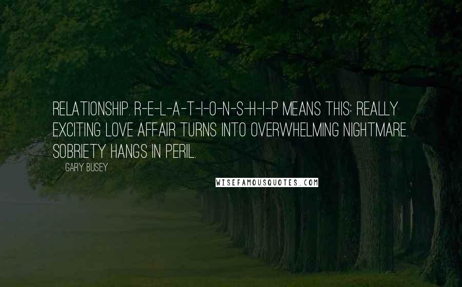 Gary Busey Quotes: Relationship. R-E-L-A-T-I-O-N-S-H-I-P means this: Really exciting love affair turns into overwhelming nightmare. Sobriety hangs in peril.