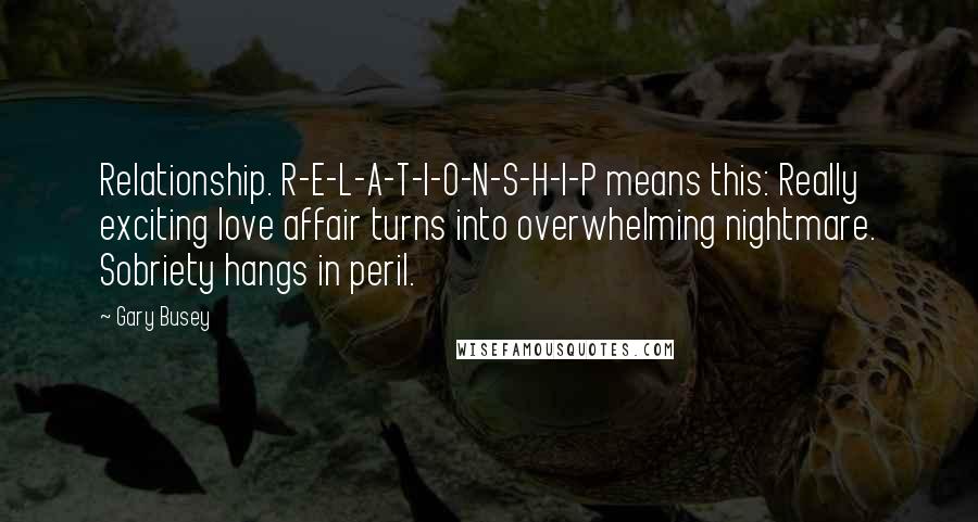 Gary Busey Quotes: Relationship. R-E-L-A-T-I-O-N-S-H-I-P means this: Really exciting love affair turns into overwhelming nightmare. Sobriety hangs in peril.