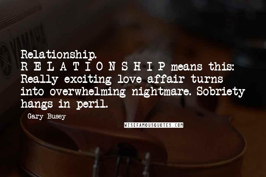 Gary Busey Quotes: Relationship. R-E-L-A-T-I-O-N-S-H-I-P means this: Really exciting love affair turns into overwhelming nightmare. Sobriety hangs in peril.