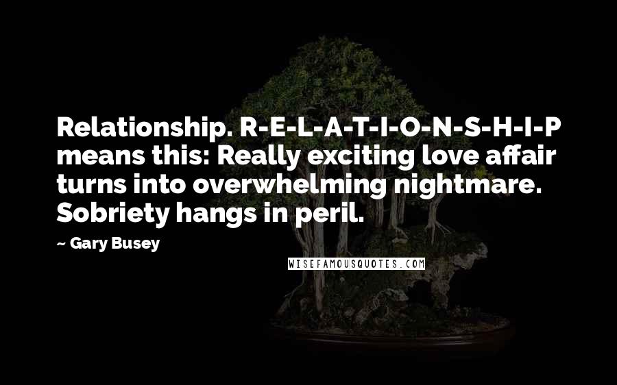 Gary Busey Quotes: Relationship. R-E-L-A-T-I-O-N-S-H-I-P means this: Really exciting love affair turns into overwhelming nightmare. Sobriety hangs in peril.