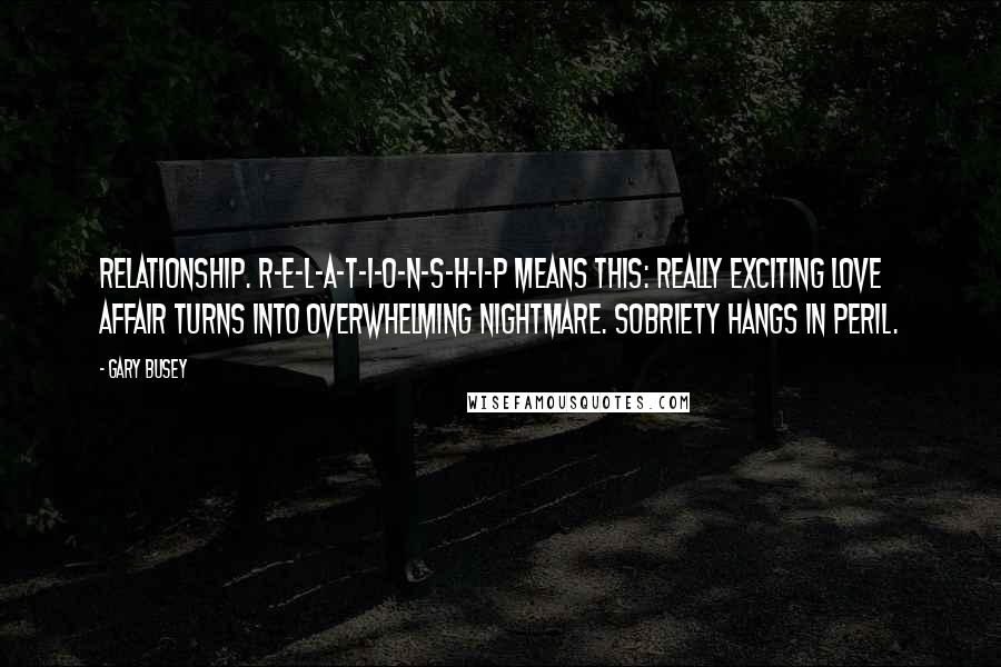 Gary Busey Quotes: Relationship. R-E-L-A-T-I-O-N-S-H-I-P means this: Really exciting love affair turns into overwhelming nightmare. Sobriety hangs in peril.