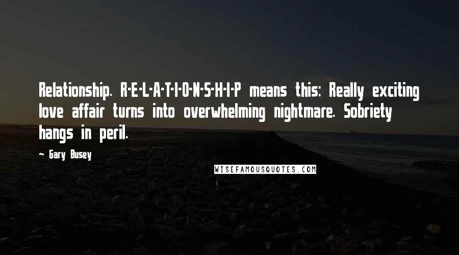 Gary Busey Quotes: Relationship. R-E-L-A-T-I-O-N-S-H-I-P means this: Really exciting love affair turns into overwhelming nightmare. Sobriety hangs in peril.