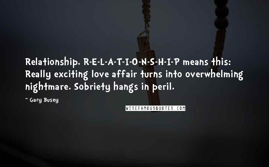 Gary Busey Quotes: Relationship. R-E-L-A-T-I-O-N-S-H-I-P means this: Really exciting love affair turns into overwhelming nightmare. Sobriety hangs in peril.