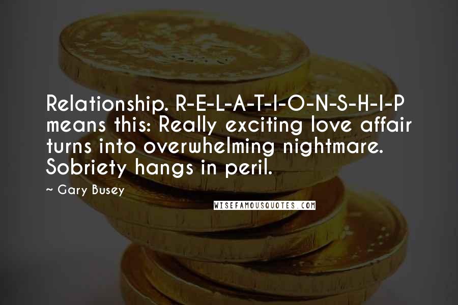 Gary Busey Quotes: Relationship. R-E-L-A-T-I-O-N-S-H-I-P means this: Really exciting love affair turns into overwhelming nightmare. Sobriety hangs in peril.