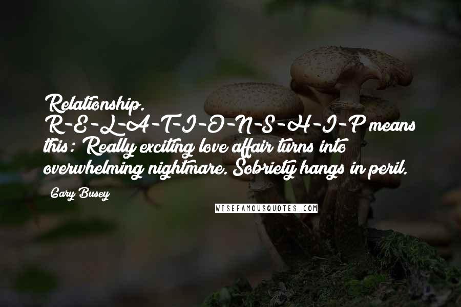 Gary Busey Quotes: Relationship. R-E-L-A-T-I-O-N-S-H-I-P means this: Really exciting love affair turns into overwhelming nightmare. Sobriety hangs in peril.