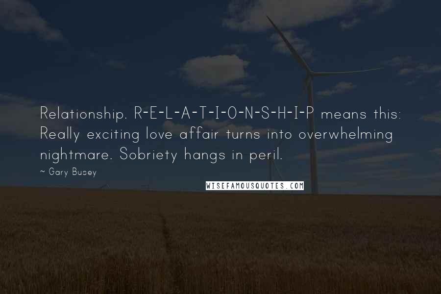 Gary Busey Quotes: Relationship. R-E-L-A-T-I-O-N-S-H-I-P means this: Really exciting love affair turns into overwhelming nightmare. Sobriety hangs in peril.