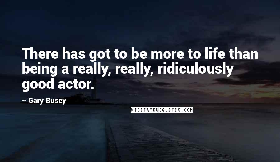 Gary Busey Quotes: There has got to be more to life than being a really, really, ridiculously good actor.