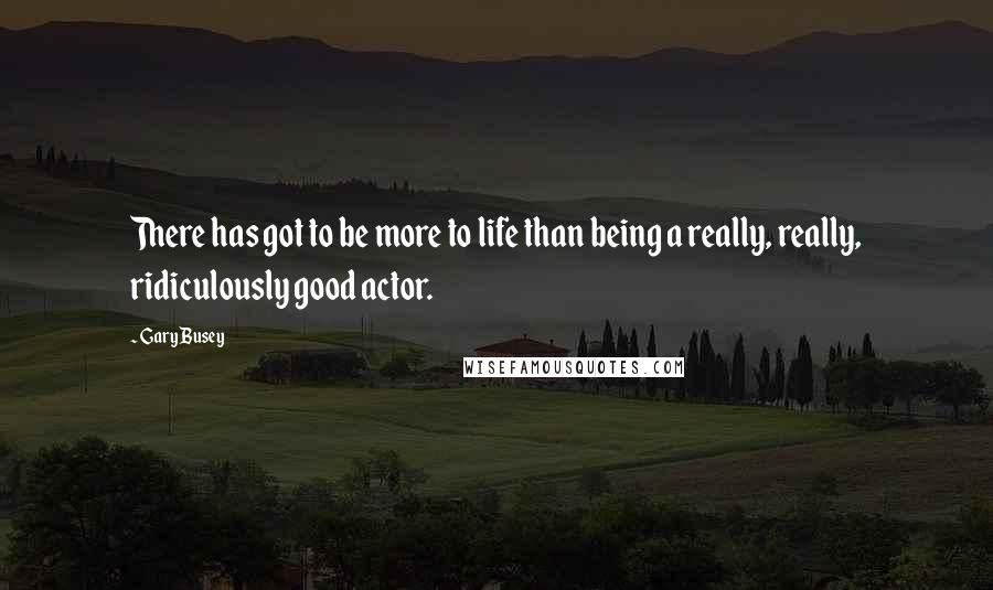 Gary Busey Quotes: There has got to be more to life than being a really, really, ridiculously good actor.