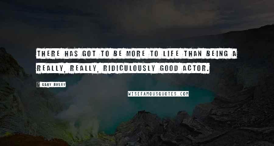 Gary Busey Quotes: There has got to be more to life than being a really, really, ridiculously good actor.