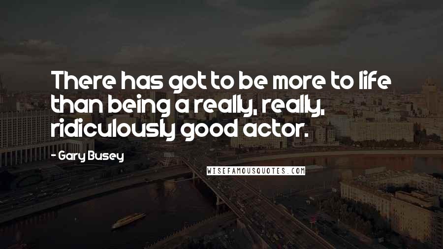 Gary Busey Quotes: There has got to be more to life than being a really, really, ridiculously good actor.