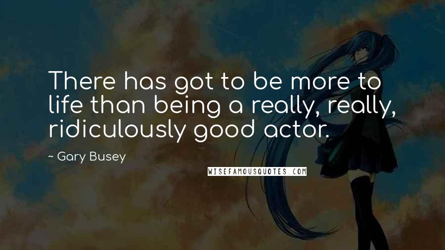 Gary Busey Quotes: There has got to be more to life than being a really, really, ridiculously good actor.