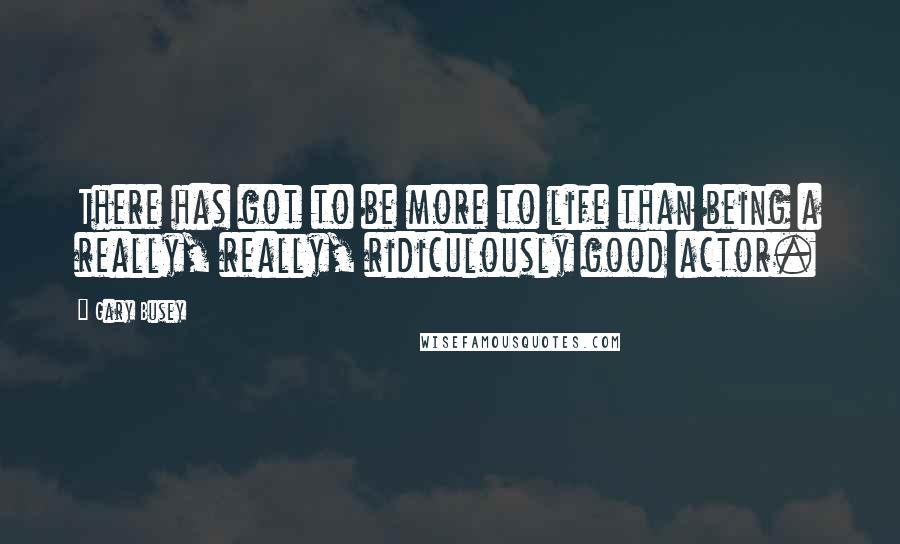 Gary Busey Quotes: There has got to be more to life than being a really, really, ridiculously good actor.