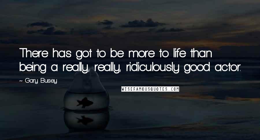 Gary Busey Quotes: There has got to be more to life than being a really, really, ridiculously good actor.